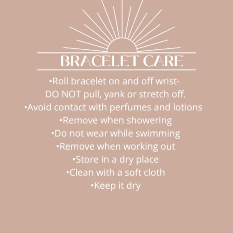 May include: A white text graphic on a light brown background with the text "BRACELET CARE" and a list of instructions for caring for a bracelet. The instructions include: Roll bracelet on and off wrist- DO NOT pull, yank or stretch off. Avoid contact with perfumes and lotions. Remove when showering. Do not wear while swimming. Remove when working out. Store in a dry place. Clean with a soft cloth. Keep it dry.