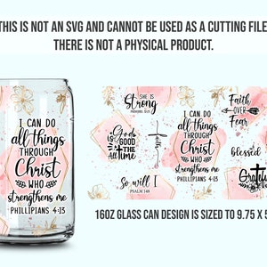 May include: A 16oz glass can design featuring a pink and gold watercolor background with inspirational quotes. The quotes include "I can do all things through Christ who strengthens me Philippians 4:13", "She is strong Proverbs 31:25", "God is good all the time", "So will I Psalm 148", "I can do all things through Christ who strengthens me Philippians 4:13", "Faith over fear", "Blessed", "Love never fails", and "Grateful". The design is sized to 9.75 inches by 5.5 inches.