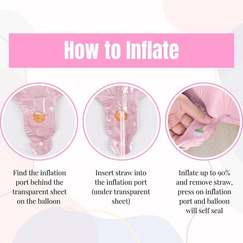 May include: How to inflate a balloon: Find the inflation port behind the transparent sheet on the balloon, insert a straw into the inflation port (under the transparent sheet), and inflate up to 90% and remove the straw. Press on the inflation port and the balloon will self-seal.