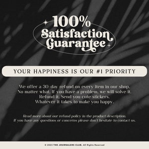 May include: A black and white image with text that reads "100% Satisfaction Guarantee" in a retro font. The text is surrounded by a white oval. Below the oval, the text reads "Your Happiness is Our #1 Priority". Below this, the text reads "We offer a 30-day refund on every item in our shop. No matter what. If you have a problem, we will solve it. Refund it. Send you cute stickers. Whatever it takes to make you happy."