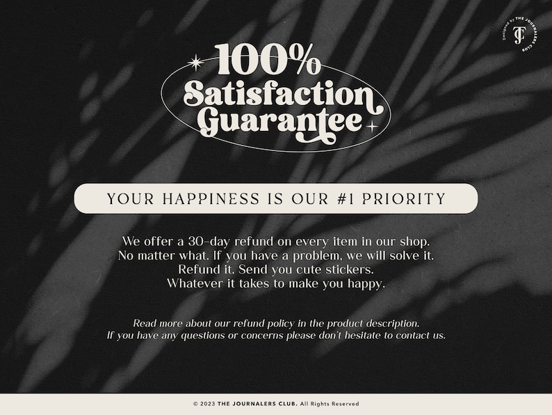 May include: A black and white image with text that reads "100% Satisfaction Guarantee" in a retro font. The text is surrounded by a white oval. Below the oval, the text reads "Your Happiness is Our #1 Priority". Below this, the text reads "We offer a 30-day refund on every item in our shop. No matter what. If you have a problem, we will solve it. Refund it. Send you cute stickers. Whatever it takes to make you happy."