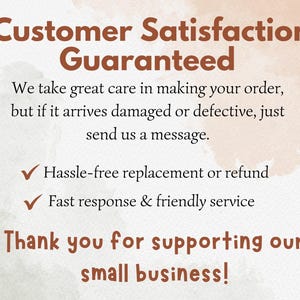 May include: A white informational card with brown text that reads: Customer Satisfaction Guaranteed. We take great care in making your order, but if it arrives damaged or defective, just send us a message. Hassle-free replacement or refund. Fast response & friendly service. Thank you for supporting our small business!