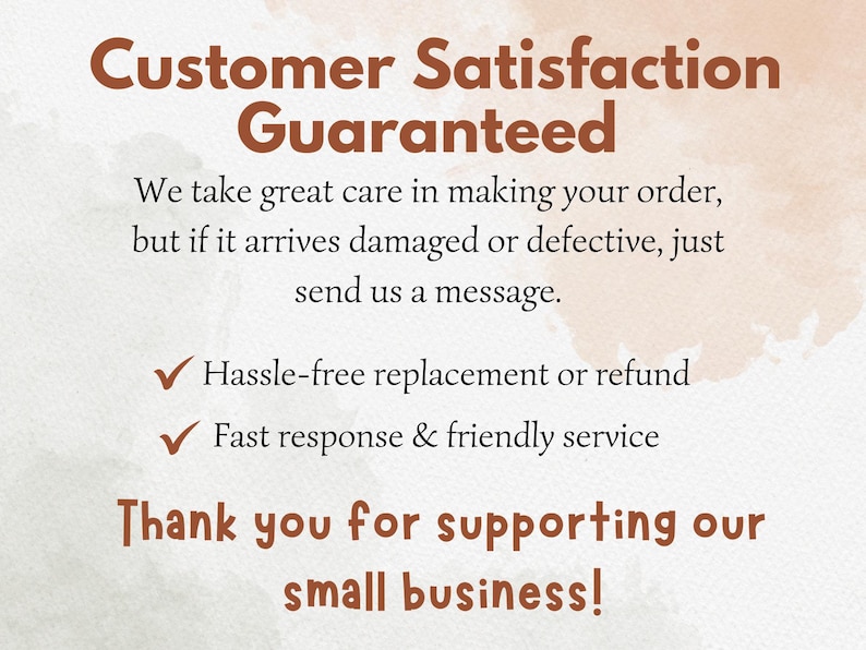 May include: A white informational card with brown text that reads: Customer Satisfaction Guaranteed. We take great care in making your order, but if it arrives damaged or defective, just send us a message. Hassle-free replacement or refund. Fast response & friendly service. Thank you for supporting our small business!