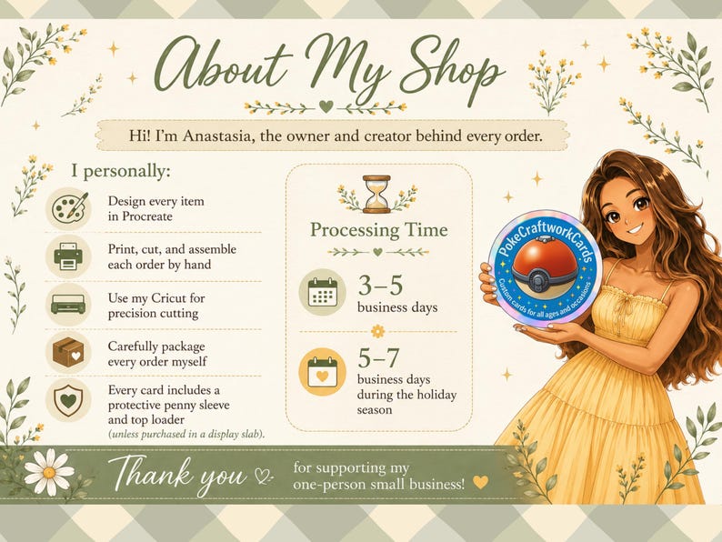May include: An informational shop banner featuring the text About My Shop, Hi! I'm Anastasia, the owner and creator behind every order, and Processing Time 3-5 business days or 5-7 business days during the holiday season. An illustration of a person in a yellow dress holds a circular PokeCraftworkCards logo.