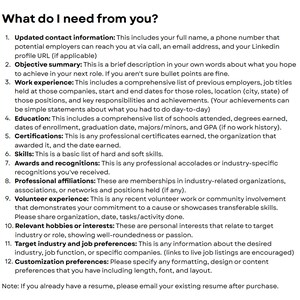 May include: A list of information needed for a resume, including contact information, objective summary, work experience, education, certifications, skills, awards and recognitions, professional affiliations, volunteer experience, relevant hobbies or interests, target industry and job preferences, and customization preferences.
