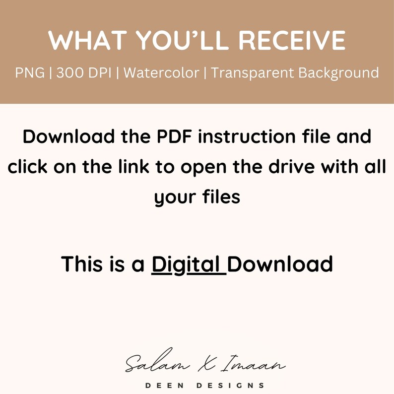 May include: Digital download graphic with the text "WHAT YOU'LL RECEIVE" in brown text on a light brown background. The text "PNG | 300 DPI | Watercolor | Transparent Background" is below the main text. The text "Download the PDF instruction file and click on the link to open the drive with all your files" is in black text on a white background. The text "This is a Digital Download" is in black text on a white background. The text "Salam & Imaan DEEN DESIGNS" is in black text on a white background.