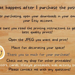 May include: A digital download poster with instructions on how to download and print the poster. The text reads: "What happens after I purchase the poster? After purchasing, open your downloads in your email or your Etsy account. Make sure you read the printing instructions to get the best quality prints! Open the JPEG you want and print! Have fun decorating your space! Thank you so much for your purchase! Check out my shop for other printables! (posters, cards, lifestyle printables, kids activity bundles) Please contact me with any questions!"