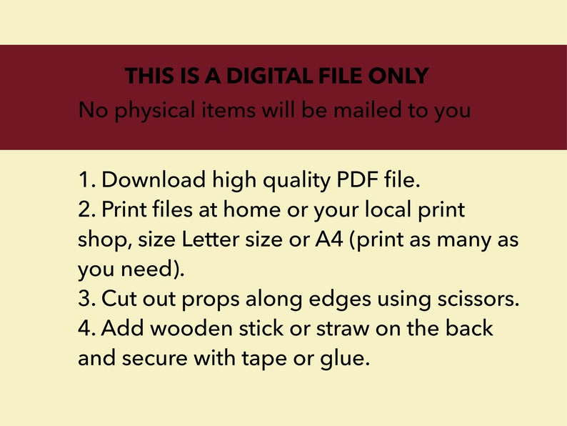 May include: A digital file only, no physical items will be mailed. Instructions for downloading, printing, and assembling props from a high quality PDF file.  Print files at home or a local print shop, size Letter or A4. Cut out props along edges using scissors. Add a wooden stick or straw to the back and secure with tape or glue.
