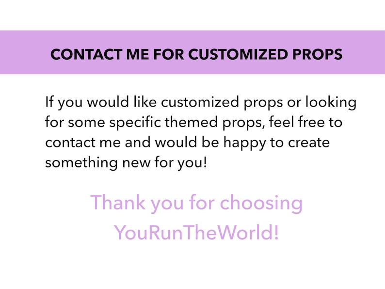 May include: Text on a purple background that reads "CONTACT ME FOR CUSTOMIZED PROPS". Below the text is a message that reads "If you would like customized props or looking for some specific themed props, feel free to contact me and would be happy to create something new for you! Thank you for choosing YouRunTheWorld!"