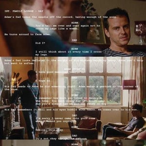 May include: A black and white photograph of a scene from a film with a script overlayed on top. The script is in white text and shows a conversation between a father and son. The father is sitting on a sofa and the son is standing in front of him. The son is looking down at the floor and the father is looking at the son. The script reads: "INT. FAMILY LIVING ROOM - DAY Adam's Dad takes the needle off the record, having enough of the song. Adam's Dad looks the middle of the room, away from his son. He turns around to face him. DAD Did it? ADAM I still think about it every time I cross my legs. Adam's Dad looks deflated - the way he always looks when he can't help but want to address my legs. DAD I have good memories. Adam nods to show he is listening. Adam makes a gesture to the corner of the room. ADAM I remember you always used to decorate. The tree. You always put it up in December. You'd call and always end up with tears. He comes over to his son. His Dad remembers it and his eyes bubble with tears. He comes over to his son. DAD I'm sorry I never came into your room when you needed anything. ADAM Really? It's okay. DAD It's not okay the way... DAD I don't get it. It was so long ago. But all of a sudden, Adam feels like it's back again, a young boy balling his eyes out in his bedroom, not why everyone thinks he has a freak. ADAM Can't you see now? (voice cracking) DAD No, please. Dad gets up and Adam follows. He lets his father hold him tight allowing him to relax, collapse into his arms. Adam catches sight of the two of them in the mirror above the fireplace. Adam can see himself as an ELEVEN-YEAR-OLD BOY being held by his dad."