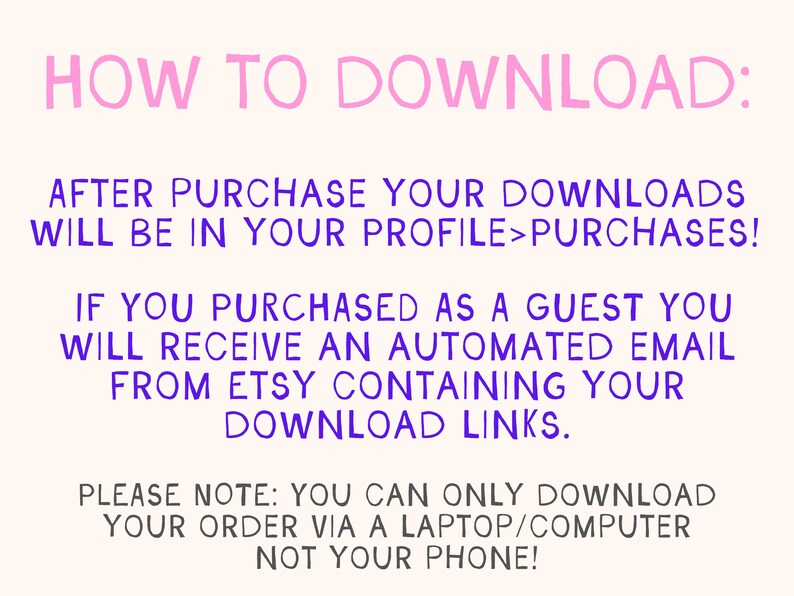 Może przedstawiać: R&oacute;żowy i fioletowy tekst na białym tle z instrukcjami, jak pobrać pliki cyfrowe po zakupie na Etsy. Tekst brzmi: "HOW TO DOWNLOAD: AFTER PURCHASE YOUR DOWNLOADS WILL BE IN YOUR PROFILE>PURCHASES! IF YOU PURCHASED AS A GUEST YOU WILL RECEIVE AN AUTOMATED EMAIL FROM ETSY CONTAINING YOUR DOWNLOAD LINKS. PLEASE NOTE: YOU CAN ONLY DOWNLOAD YOUR ORDER VIA A LAPTOP/COMPUTER NOT YOUR PHONE!"