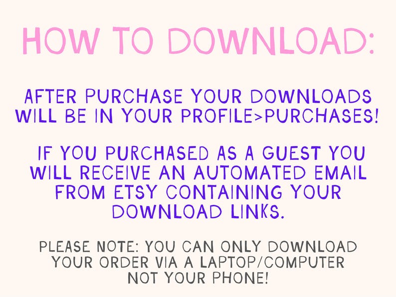 May include: Pink and purple text on a white background with instructions on how to download digital files after purchase from Etsy. The text says "HOW TO DOWNLOAD: AFTER PURCHASE YOUR DOWNLOADS WILL BE IN YOUR PROFILE>PURCHASES! IF YOU PURCHASED AS A GUEST YOU WILL RECEIVE AN AUTOMATED EMAIL FROM ETSY CONTAINING YOUR DOWNLOAD LINKS. PLEASE NOTE: YOU CAN ONLY DOWNLOAD YOUR ORDER VIA A LAPTOP/COMPUTER NOT YOUR PHONE!"