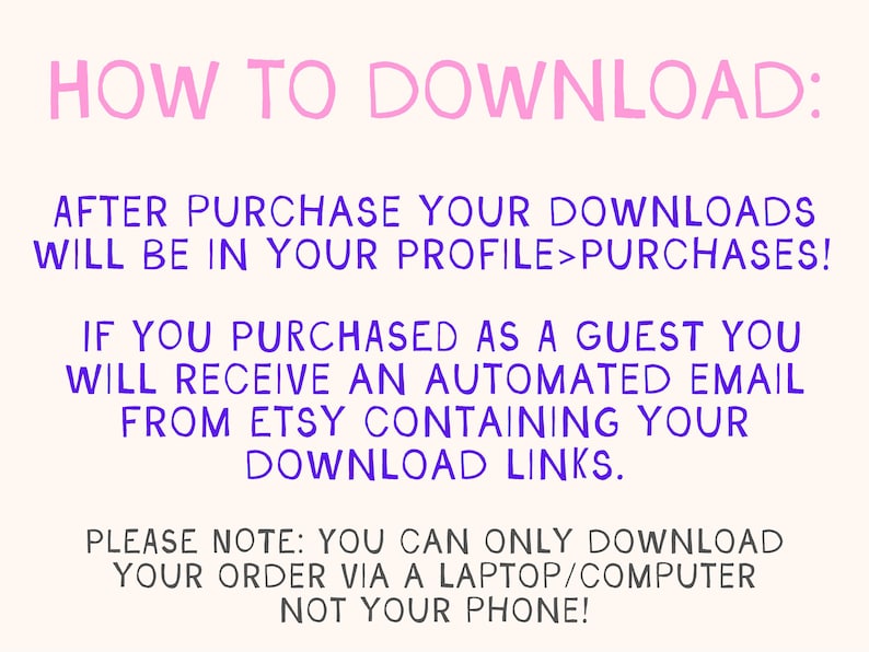 May include: Pink and purple text on a white background with instructions on how to download digital files after purchase from Etsy. The text says "HOW TO DOWNLOAD: AFTER PURCHASE YOUR DOWNLOADS WILL BE IN YOUR PROFILE>PURCHASES! IF YOU PURCHASED AS A GUEST YOU WILL RECEIVE AN AUTOMATED EMAIL FROM ETSY CONTAINING YOUR DOWNLOAD LINKS. PLEASE NOTE: YOU CAN ONLY DOWNLOAD YOUR ORDER VIA A LAPTOP/COMPUTER NOT YOUR PHONE!"