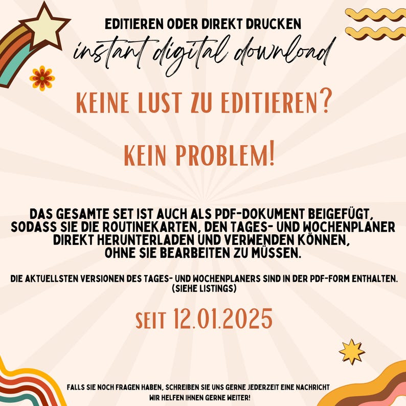 Puede incluir: Un gr&aacute;fico colorido con el texto "EDITIEREN ODER DIREKT DRUCKEN instant digital download KEINE LUST ZU EDITIEREN? KEIN PROBLEM! DAS GESAMTE SET IST AUCH ALS PDF-DOKUMENT BEIGEF&Uuml;GT, SODASS SIE DIE ROUTINEKARTEN, DEN TAGES- UND WOCHENPLANER DIREKT HERUNTERLADEN UND VERWENDEN K&Ouml;NNEN, OHNE SIE BEARBEITEN ZU M&Uuml;SSEN. DIE AKTUELLSTEN VERSIONEN DES TAGES- UND WOCHENPLANERS SIND IN DER PDF-FORM ENTHALTEN. (SIEHE LISTINGS) SEIT 12.01.2025 FALLS SIE NOCH FRAGEN HABEN, SCHREIBEN SIE UNS GERNE JEDERZEIT EINE NACHRICHT WIR HELFEN IHNEN GERNE WEITER!"
