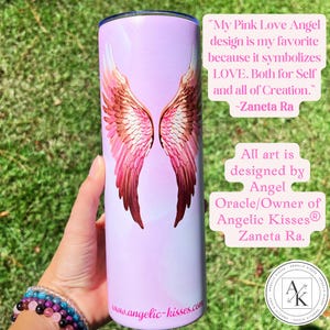 May include: A pink tumbler with a design of angel wings in shades of pink and brown. The text on the tumbler reads "My Pink Love Angel design is my favorite because it symbolizes LOVE." and "All art is designed by Angel Oracle/Owner of Angelic Kisses&reg; Zaneta Ra."
