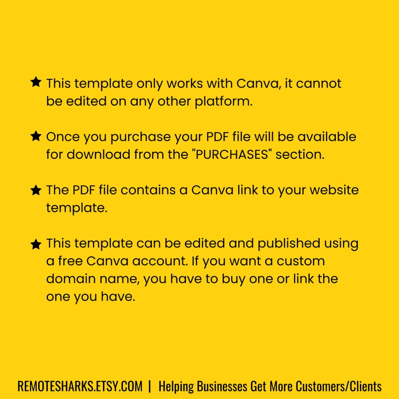 May include: A yellow background with black text explaining that this template only works with Canva and cannot be edited on any other platform. The text also explains that the PDF file contains a Canva link to your website template. The text also explains that the template can be edited and published using a free Canva account. The text also explains that if you want a custom domain name, you have to buy one or link the one you have. The text also includes the website address REMOTESHARKS.ETSY.COM and the text "Helping Businesses Get More Customers/Clients".