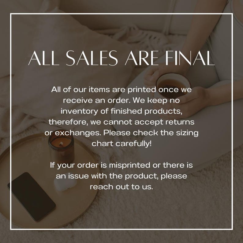 May include: Text on a white background with the words 'ALL SALES ARE FINAL' in black. Below the text is a paragraph that reads 'All of our items are printed once we receive an order. We keep no inventory of finished products, therefore, we cannot accept returns or exchanges. Please check the sizing chart carefully!' Below that is another paragraph that reads 'If your order is misprinted or there is an issue with the product, please reach out to us.'