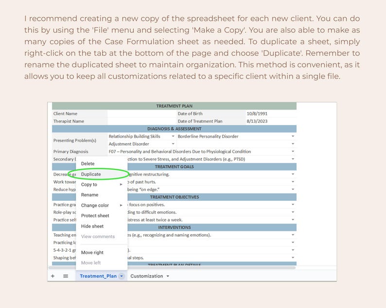 May include: A screenshot of a computer screen showing a spreadsheet with the title "Treatment Plan". The spreadsheet has several columns and rows with headings such as "Client Name", "Therapist Name", "Date of Birth", "Date of Treatment Plan", "Presenting Problem(s)", "Primary Diagnosis", "Secondary Diagnosis", "Treatment Goals", "Treatment Objectives", "Interventions", and "Customization". The spreadsheet also has a button labeled "Duplicate" and a drop-down menu with options such as "Copy to", "Rename", "Change color", "Protect sheet", "Hide sheet", "View comments", "Move right", and "Move left".