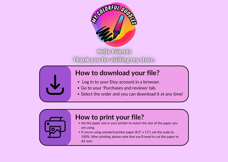 May include: A light purple graphic with instructions on how to download and print files from Etsy. The top of the graphic has a colorful logo with the text "My Colorful Doodles". The text says "Hello Friends" and "Thank you for visiting my store."