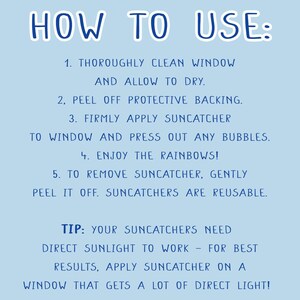 May include: How to use a suncatcher: Clean the window, peel off the backing, apply the suncatcher, press out any bubbles, and enjoy the rainbows! Tip: Suncatchers need direct sunlight to work. For best results, apply the suncatcher on a window that gets a lot of direct light.