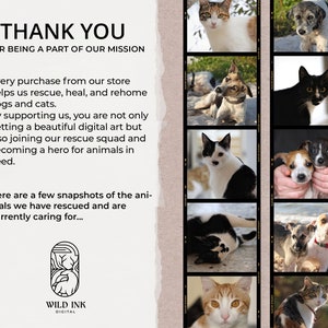 May include: A collage of photos featuring rescued cats and dogs. The text "THANK YOU FOR BEING A PART OF OUR MISSION" is at the top of the image. The text "Every purchase from our store helps us rescue, heal, and rehome dogs and cats." is below the collage. The text "By supporting us, you are not only getting a beautiful digital art but also joining our rescue squad and becoming a hero for animals in need." is below the previous text. The text "Here are a few snapshots of the animals we have rescued and are currently caring for..." is below the previous text. The text "WILD INK DIGITAL" is at the bottom of the image.