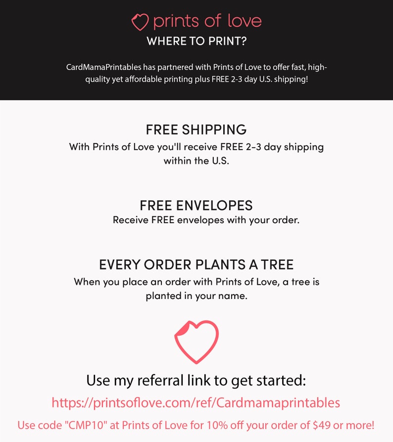 May include: A pink heart graphic with the text "prints of love" and "WHERE TO PRINT?" above it. The text below the heart graphic says "CardMamaPrintables has partnered with Prints of Love to offer fast, high-quality yet affordable printing plus FREE 2-3 day U.S. shipping!"  The text below that says "FREE SHIPPING" and "With Prints of Love you'll receive FREE 2-3 day shipping within the U.S."  The text below that says "FREE ENVELOPES" and "Receive FREE envelopes with your order."  The text below that says "EVERY ORDER PLANTS A TREE" and "When you place an order with Prints of Love, a tree is planted in your name."  The text below that says "Use my referral link to get started: https://printsoflove.com/ref/Cardmamaprintables" and "Use code "CMP10" at Prints of Love for 10% off your order of $49 or more!"