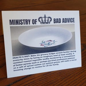 May include: A white card with the text "Ministry of Bad Advice" in black letters. A crown is above the text. The card has a picture of a white oval dish with a floral design. The text below the picture reads "Health & Diet: Make the grocery budget stretch further during austerity times by having an imaginary meal at least weekly. A vanished roasted vegetable medley bordered by a concealment of butter parsnip mash or perhaps pan-fried posthumous potatoes on a raft of spiced cashew nut quitted quinoa, will make a moral boosting change to routine for all the family."