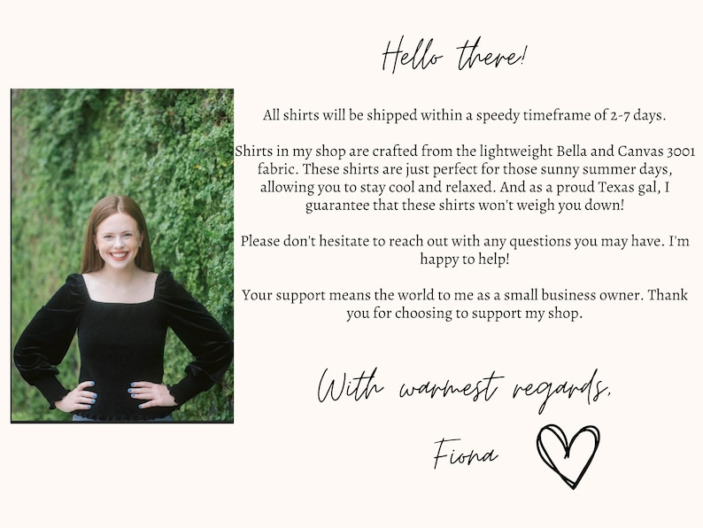 Op de afbeelding: Een vrouw glimlacht voor een groene, begroeide achtergrond. De tekst luidt: "Hello there! All shirts will be shipped within a speedy timeframe of 2-7 days. Shirts in my shop are crafted from the lightweight Bella and Canvas 3001 fabric. These shirts are just perfect for those sunny summer days, allowing you to stay cool and relaxed. And as a proud Texas gal, I guarantee that these shirts won't weigh you down! Please don't hesitate to reach out with any questions you may have. I'm happy to help! Your support means the world to me as a small business owner. Thank you for choosing to support my shop. With warmest regards. Fiona"