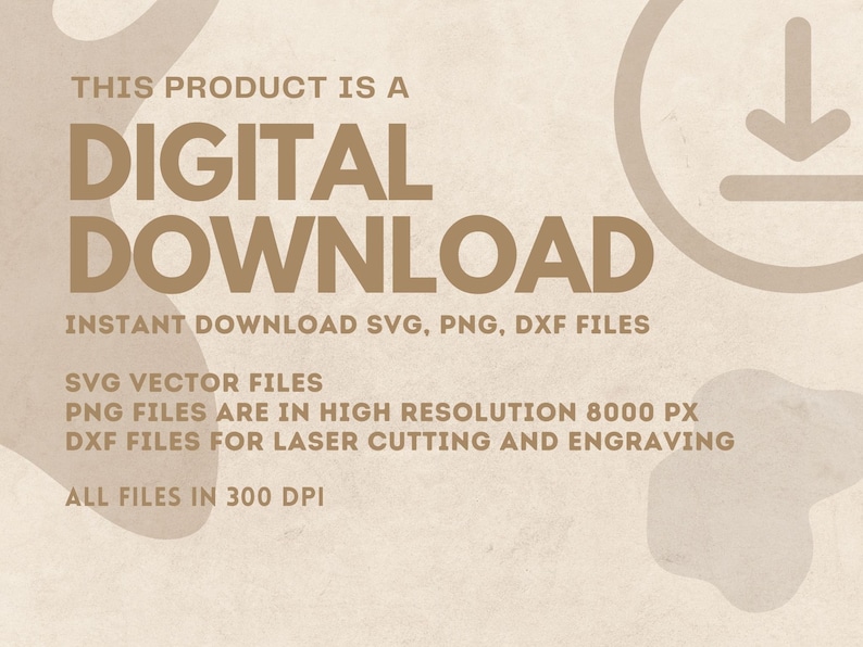 May include: Digital download graphic with the text "THIS PRODUCT IS A DIGITAL DOWNLOAD" in brown text on a beige background. The text "INSTANT DOWNLOAD SVG, PNG, DXF FILES" is below the main text. The text "SVG VECTOR FILES", "PNG FILES ARE IN HIGH RESOLUTION 8000 PX", "DXF FILES FOR LASER CUTTING AND ENGRAVING", and "ALL FILES IN 300 DPI" are listed below the main text. A brown download arrow icon is in the upper right corner of the image.