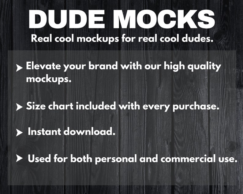 May include: A black and white graphic with the text "DUDE MOCKS" in large white letters. The text "Real cool mockups for real cool dudes." is below the title. The text "Elevate your brand with our high quality mockups." is in a bullet point list. The text "Size chart included with every purchase." is in a bullet point list. The text "Instant download." is in a bullet point list. The text "Used for both personal and commercial use." is in a bullet point list.