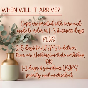 May include: Text on a peach background with a gold vase and green leaves. The text reads: "WHEN WILL IT ARRIVE? Cups are printed with care and made to order in 1-3 business days. PLUS 2-5 days for USPS to deliver from our Washington state workshop. OR 1-3 days if you choose USPS priority mail on checkout."