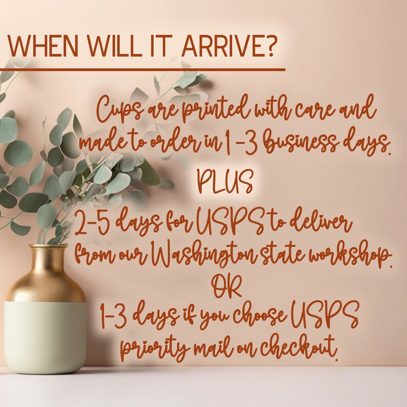 May include: Text on a peach background with a gold vase and green leaves. The text reads: "WHEN WILL IT ARRIVE? Cups are printed with care and made to order in 1-3 business days. PLUS 2-5 days for USPS to deliver from our Washington state workshop. OR 1-3 days if you choose USPS priority mail on checkout."