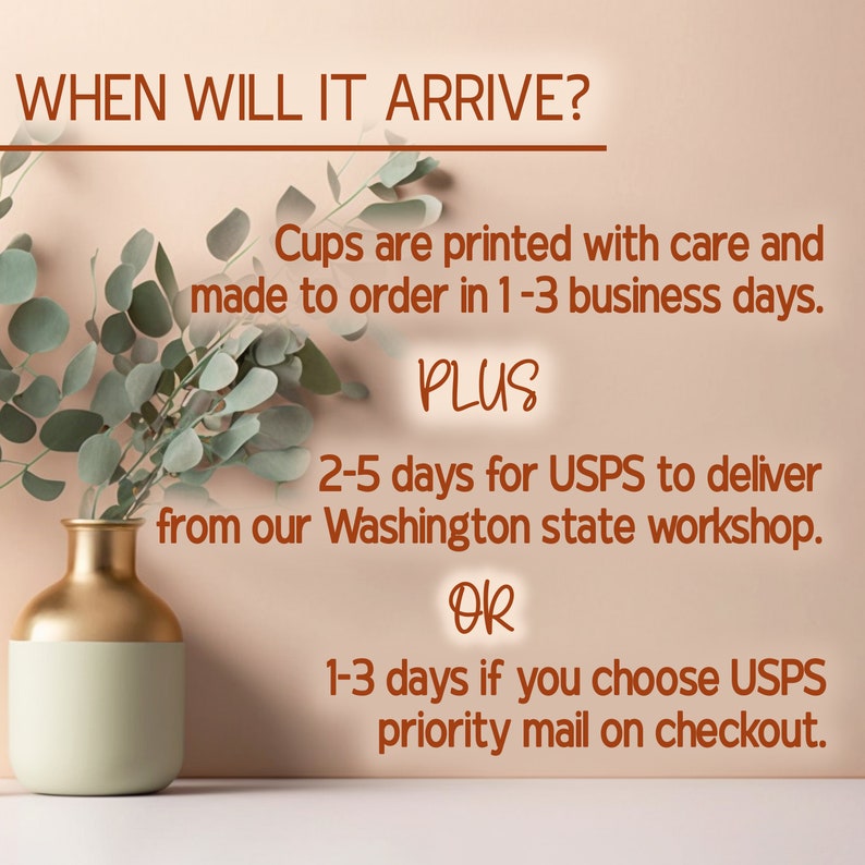 May include: Text on a peach background that reads "WHEN WILL IT ARRIVE?"  Cups are printed with care and made to order in 1-3 business days. PLUS 2-5 days for USPS to deliver from our Washington state workshop. OR 1-3 days if you choose USPS priority mail on checkout.