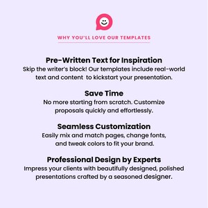 May include: A graphic with a pink speech bubble containing a smiley face. The text "WHY YOU'LL LOVE OUR TEMPLATES" is in black text. The text "Pre-Written Text for Inspiration" is in black text. The text "Skip the writer's block! Our templates include real-world text and content to kickstart your presentation." is in black text. The text "Save Time" is in black text. The text "No more starting from scratch. Customize proposals quickly and effortlessly." is in black text. The text "Seamless Customization" is in black text. The text "Easily mix and match pages, change fonts, and tweak colors to fit your brand." is in black text. The text "Professional Design by Experts" is in black text. The text "Impress your clients with beautifully designed, polished presentations crafted by a seasoned designer." is in black text.