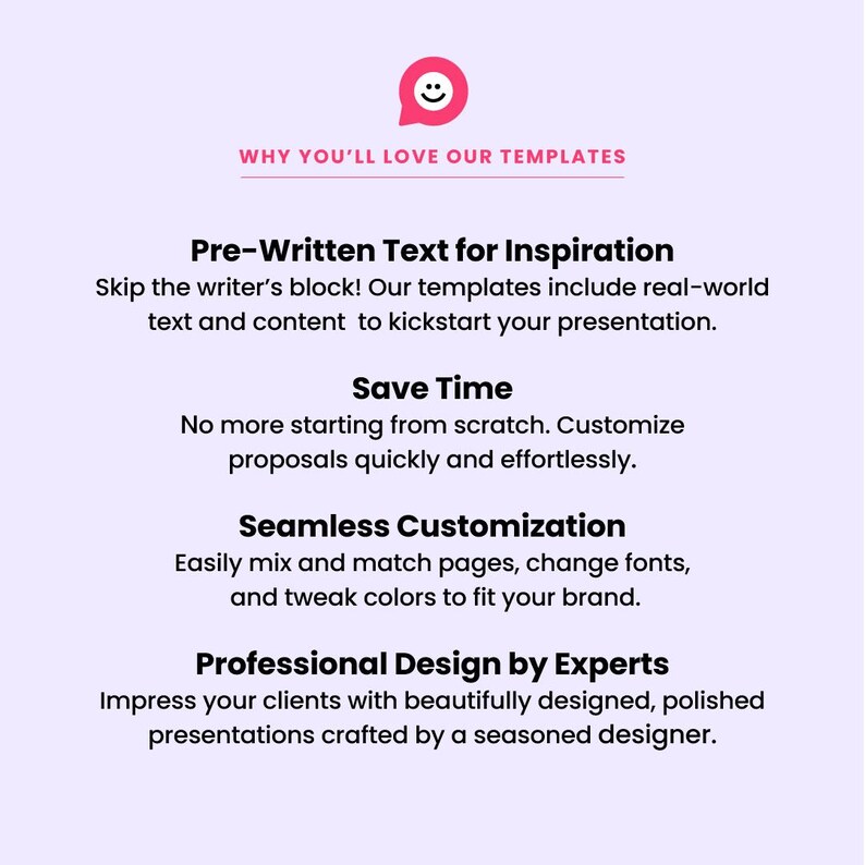 May include: A graphic with a pink speech bubble containing a smiley face. The text "WHY YOU'LL LOVE OUR TEMPLATES" is in black text. The text "Pre-Written Text for Inspiration" is in black text. The text "Skip the writer's block! Our templates include real-world text and content to kickstart your presentation." is in black text. The text "Save Time" is in black text. The text "No more starting from scratch. Customize proposals quickly and effortlessly." is in black text. The text "Seamless Customization" is in black text. The text "Easily mix and match pages, change fonts, and tweak colors to fit your brand." is in black text. The text "Professional Design by Experts" is in black text. The text "Impress your clients with beautifully designed, polished presentations crafted by a seasoned designer." is in black text.