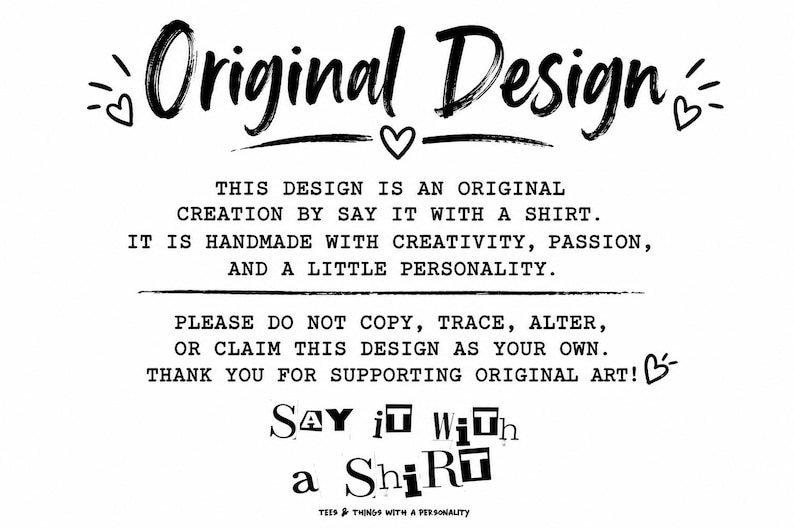 May include: A black and white graphic featuring the text Original Design with small heart icons. Below, text states: This design is an original creation by Say it with a shirt. It is handmade with creativity, passion, and a little personality. Please do not copy, trace, alter, or claim this design as your own. Thank you for supporting original art! The bottom includes the text Say it with a Shirt and Tees & things with a personality.
