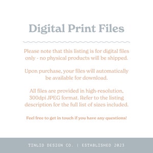 May include: Text on a white background that reads "Digital Print Files".  The text below explains that this listing is for digital files only, no physical products will be shipped.  The text also states that upon purchase, files will automatically be available for download.  The text continues to explain that all files are provided in high-resolution, 300dpi JPEG format.  The text concludes by stating that the listing description contains a full list of sizes included.  The text ends with "Feel free to get in touch if you have any questions!"  The text at the bottom reads "TINLID DESIGN CO. | ESTABLISHED 2023".