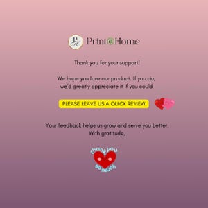 May include: A pink and white gradient background with the text "Print@Home" in black. The text "Thank you for your support!" is below the logo. The text "We hope you love our product. If you do, we'd greatly appreciate it if you could PLEASE LEAVE US A QUICK REVIEW." is below the text. Two red hearts with smiling faces are to the right of the text. The text "Your feedback helps us grow and serve you better. With gratitude." is below the hearts. A red heart with a smiling face and the text "thank you so much" is below the text.