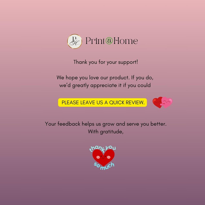May include: A pink and white gradient background with the text "Print@Home" in black. The text "Thank you for your support!" is below the logo. The text "We hope you love our product. If you do, we'd greatly appreciate it if you could PLEASE LEAVE US A QUICK REVIEW." is below the text. Two red hearts with smiling faces are to the right of the text. The text "Your feedback helps us grow and serve you better. With gratitude." is below the hearts. A red heart with a smiling face and the text "thank you so much" is below the text.