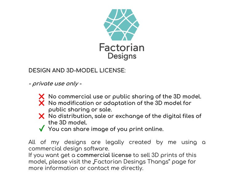 Puede incluir: Un acuerdo de licencia de texto para un dise&ntilde;o de modelo 3D. La licencia establece que el dise&ntilde;o es solo para uso privado y proh&iacute;be el uso comercial, la modificaci&oacute;n, la distribuci&oacute;n o la venta del modelo 3D. La licencia tambi&eacute;n establece que el usuario puede compartir im&aacute;genes de sus impresiones 3D en l&iacute;nea.