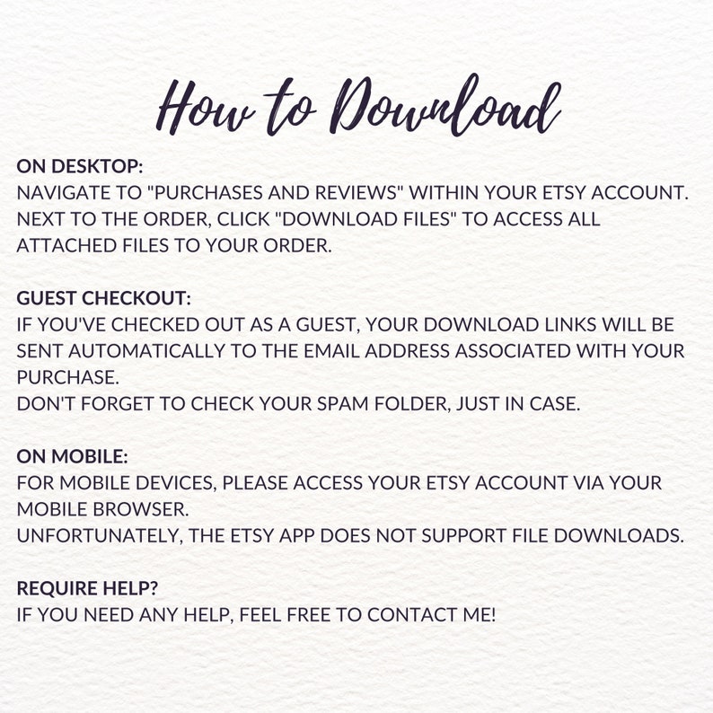 May include: How to Download instructions for Etsy purchases.  Instructions for downloading digital files on a desktop, as a guest, and on a mobile device.  It also includes a note that the Etsy app does not support file downloads.  The text also includes a note to contact the seller if you need help.
