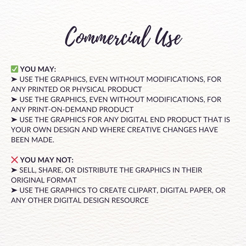 May include: A checklist of commercial use guidelines for digital graphics. The checklist outlines what is permitted and prohibited for commercial use of the graphics. The permitted uses include using the graphics for printed or physical products, print-on-demand products, and digital end products with creative changes. The prohibited uses include selling, sharing, or distributing the graphics in their original format and using the graphics to create clipart, digital paper, or any other digital design resource.