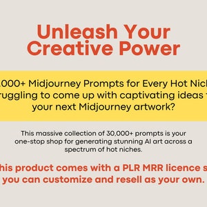 May include: Yellow and orange text on a white background. The text reads "Unleash Your Creative Power". Below the text is a yellow rectangle with the text "30,000+ Midjourney Prompts for Every Hot Niche. Struggling to come up with captivating ideas for your next Midjourney artwork?" Below the rectangle is a white rectangle with the text "This massive collection of 30,000+ prompts is your one-stop shop for generating stunning AI art across a spectrum of hot niches. This product comes with a PLR MRR licence so you can customize and resell as your own."