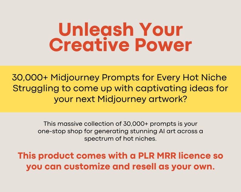 May include: Yellow and orange text on a white background. The text reads "Unleash Your Creative Power". Below the text is a yellow rectangle with the text "30,000+ Midjourney Prompts for Every Hot Niche. Struggling to come up with captivating ideas for your next Midjourney artwork?" Below the rectangle is a white rectangle with the text "This massive collection of 30,000+ prompts is your one-stop shop for generating stunning AI art across a spectrum of hot niches. This product comes with a PLR MRR licence so you can customize and resell as your own."