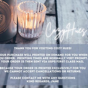 "Thank you for visiting Cozy Hues! Your purchase will printed on demand for you when you order. Printing times are normally very prompt. Your order is then sent via USPS First Class Mail. Because your order is printed exclusively for you we cannot accept cancellations or returns. Please contact me with any questions Kind regards, Jane"