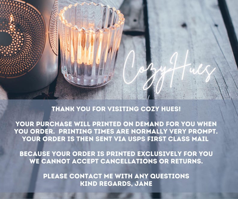 "Thank you for visiting Cozy Hues! Your purchase will printed on demand for you when you order. Printing times are normally very prompt. Your order is then sent via USPS First Class Mail. Because your order is printed exclusively for you we cannot accept cancellations or returns. Please contact me with any questions Kind regards, Jane"