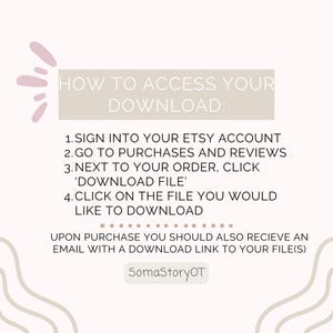 May include: A digital instruction graphic with a light background and mauve accents. The text reads: HOW TO ACCESS YOUR DOWNLOAD: 1. SIGN INTO YOUR ETSY ACCOUNT 2. GO TO PURCHASES AND REVIEWS 3. NEXT TO YOUR ORDER, CLICK 'DOWNLOAD FILE' 4. CLICK ON THE FILE YOU WOULD LIKE TO DOWNLOAD. UPON PURCHASE YOU SHOULD ALSO RECIEVE AN EMAIL WITH A DOWNLOAD LINK TO YOUR FILE(S). SomaStoryOT.