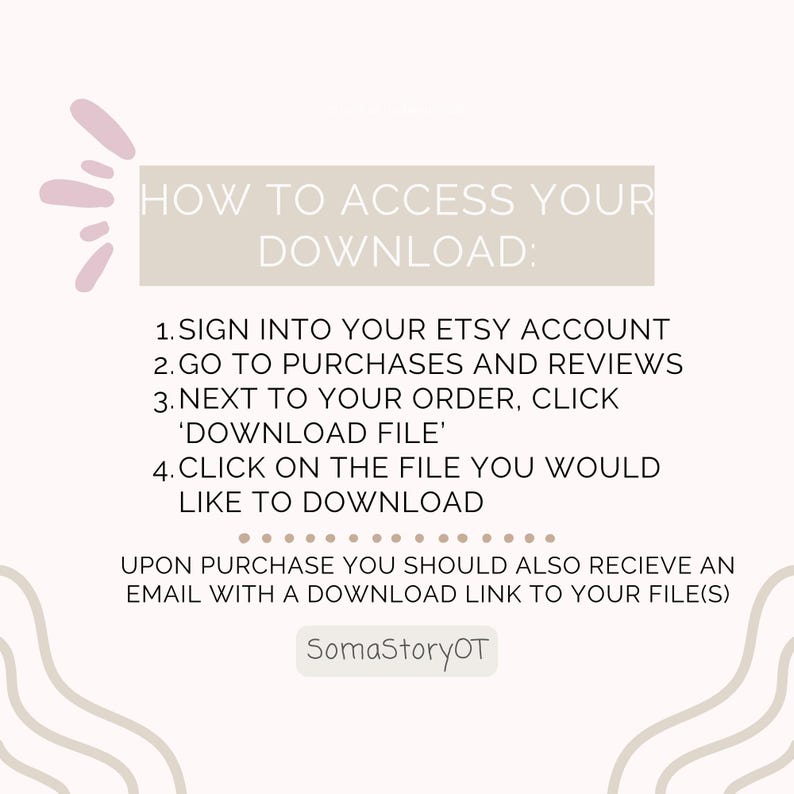 May include: A digital instruction graphic with a light background and mauve accents. The text reads: HOW TO ACCESS YOUR DOWNLOAD: 1. SIGN INTO YOUR ETSY ACCOUNT 2. GO TO PURCHASES AND REVIEWS 3. NEXT TO YOUR ORDER, CLICK 'DOWNLOAD FILE' 4. CLICK ON THE FILE YOU WOULD LIKE TO DOWNLOAD. UPON PURCHASE YOU SHOULD ALSO RECIEVE AN EMAIL WITH A DOWNLOAD LINK TO YOUR FILE(S). SomaStoryOT.