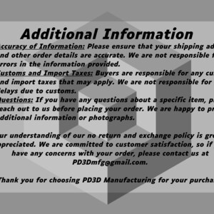 May include: Additional Information: Please ensure your shipping address and order details are accurate. We are not responsible for errors in the information provided. Customs and Import Taxes: Buyers are responsible for any customs and import taxes that may apply. We are not responsible for delays due to customs. Questions: If you have any questions about a specific item, please reach out to us before placing your order. We are happy to provide additional information or photographs. Your understanding of our no return and exchange policy is greatly appreciated. We are committed to customer satisfaction, so if you have any concerns with your order, please contact us at PD3Dmfg@gmail.com. Thank you for choosing PD3D Manufacturing for your purchase!