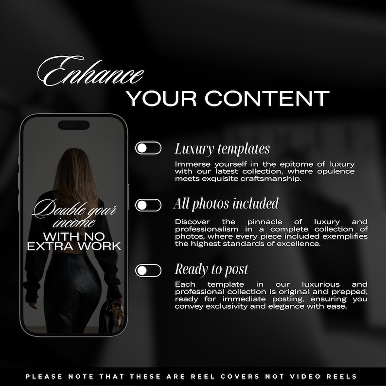 May include: A black and white image of a phone screen with the text "Enhance Your Content" at the top. The screen shows a woman wearing a black outfit and the text "Double your income with no extra work". Below the phone screen are three toggle switches with the text "Luxury templates", "All photos included", and "Ready to post". The text "Please note that these are reel covers not video reels" is at the bottom of the image.